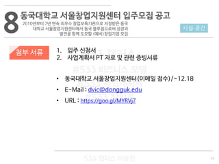 23
533 캠퍼스
#533 비즈니스 모델
#533 사업계획서
#533 창업론
533 캠퍼스 이승원
첨부 서류 1. 입주 신청서
2. 사업계획서 PT 자료 및 관련 증빙서류
• 동국대학교 서울창업지원센터(이메일 접수)/~12.18
• E-Mail : dvic@dongguk.edu
• URL : https://goo.gl/MYRVj7
8 시설·공간
동국대학교 서울창업지원센터 입주모집 공고
2010년부터 7년 연속 최우수 창업보육기관으로 지정받은 동국
대학교 서울창업지원센터에서 동국 블루칩으로써 성장과
발전을 함께 도모할 (예비)창업기업 모집
 