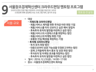 24
533 캠퍼스
#533 비즈니스 모델
#533 사업계획서
#533 창업론
533 캠퍼스 이승원
9서울창조경제혁신센터크라우드펀딩멘토링프로그램
크라우드펀딩 전문가를 초빙하여 스타트업을 대상으로 크라우
드펀딩에 대해 상담해드리는 프로그램 개최, 참가자 모집
지원 규모
• 대상
- 리워드형 크라우드펀딩
· 제품/서비스 제작을 위한 주자금 마련 희망 기업
· 제품/서비스를 미리 선보이고 싶은 예비 창업자
· 후속투자 유치의 발판을 마련하고 싶은 법인
· 제품/서비스의 시장테스트를 희망하는 법인
· 제품/서비스의 마케팅 희망 기업
· 유통망 진입/확장을 희망하는 기업
- 투자형 크라우드펀딩
· 투자 유치 희망 법인
· 대중으로부터 성장 가능성을 인정받고자하는 법인
· 잠재 고객들에게 회사 홍보 및 성장 희망 법인
· 투자유치 및 마케팅 효과를 희망하는 법인
· 후속투자 유치의 발판을 마련하고 싶은 법인
• 일시 : 2016.12.23(금), 14:00~17:00
• 장소 : 서울창조경제혁신센터 회의실
멘토링·컨설팅
 