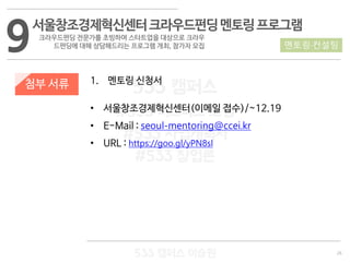 26
533 캠퍼스
#533 비즈니스 모델
#533 사업계획서
#533 창업론
533 캠퍼스 이승원
첨부 서류 1. 멘토링 신청서
• 서울창조경제혁신센터(이메일 접수)/~12.19
• E-Mail : seoul-mentoring@ccei.kr
• URL : https://goo.gl/yPN8sl
9서울창조경제혁신센터크라우드펀딩멘토링프로그램
크라우드펀딩 전문가를 초빙하여 스타트업을 대상으로 크라우
드펀딩에 대해 상담해드리는 프로그램 개최, 참가자 모집 멘토링·컨설팅
 