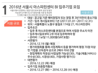 2
533 캠퍼스
#533 비즈니스 모델
#533 사업계획서
#533 창업론
533 캠퍼스 이승원
12016년 서울시 아스피린센터 BI 입주기업 모집
서울시에서 운영하는 창업기관으로써 향후 성장 및 발전
가능성이 큰 예비 및 초기창업자를 지원 및 육성하
기 위해 서울시 아스피린센터 BI 입주기업 모집
지원 규모
• 대상 : 공고일 기준 예비창업자 또는 창업 후 3년 미만의 중소기업
• 기간 : 입주 개시일로부터 1년 (2017.01.01~2017.12.31)
• 위치 : 서울특별시 노원구 동일로 174길 27, 아스피린센터
• 입주조건
- 입주 후 아스프린센터를 본점으로 하여 사업장 주소지 이전
- 입주개시일로부터 2주 이내 입주하여야 함
- 관리비 : 1㎡당 11,000원(VAT포함)
• 서면평가
- 2016.12.19 (월) 예정
- 평가위원회를 통해 사업계획서 등을 평가하여 평점 70점 이상
인 기업을 고득점자 순으로 2배수 이내 선발
- 창업계획의 적정성/사업실현 가능성(30), 기술(제품/서비스)
우수성(30), 시장성(40), 가점사항 평가(5)
• 대면평가
- 2016.12.22 (목) 예정
• 입주기업 최종합격통보
- 2016.12.27 (화) ~ 2016.12.28 (수) 예정
시설·공간
 