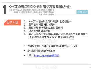 31
533 캠퍼스
#533 비즈니스 모델
#533 사업계획서
#533 창업론
533 캠퍼스 이승원
첨부 서류 1. K-ICT 서울스마트미디어센터 입주신청서
2. 입주 신청기업 사업계획서
3. 정보제공 및 신용정보조회 동의서
4. 대면심사용 발표자료
5. 최근 3개년간 재무재표, 보유기술 증빙가능한 특허 실용신
안 등 지재권 증빙 및 기타 가점 증빙(보유시)
• 한국방송통신전파진흥원(이메일 접수)/~12.20
• E-Mail : hjjung@kca.kr
• URL : https://goo.gl/ndNE4K
1K-ICT스마트미디어센터입주기업모집(서울)
K-ICT 서울스마트미디어센터에서는 스마트미디어 분야에 창
의성과 사업역량을 겸비한 스마트미디어 벤처기업을 대상
으로 입주기업을 공모
시설·공간
 