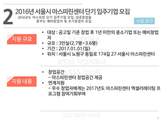 32
533 캠퍼스
#533 비즈니스 모델
#533 사업계획서
#533 창업론
533 캠퍼스 이승원
22016년서울시아스피린센터단기입주기업모집
2016년도 아스피린 단기 입주기업 모집, 성공창업을
꿈꾸는 예비창업자 및 초기창업자 모집
지원 규모
지원 내용
• 대상 : 공고일 기준 창업 후 1년 미만의 중소기업 또는 예비창업
자
• 규모 : 3인실(2.7평~3.6평)
• 기간 : 2017.01.01(일)
• 위치 : 서울시 노원구 동일로 174길 27 서울시 아스피린센터
• 창업공간
- 아스피린센터 창업공간 제공
• 연계지원
- 우수 창업자에게는 2017년도 아스피린센터 엑셀러레이팅 프
로그램 참여기회부여
시설·공간
 