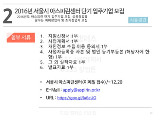 33
533 캠퍼스
#533 비즈니스 모델
#533 사업계획서
#533 창업론
533 캠퍼스 이승원
첨부 서류 1. 지원신청서 1부
2. 사업계획서 1부
3. 개인정보 수집·이용 동의서 1부
4. 사업자등록증 사본 및 법인 등기부등본 (해당자에 한
함) 1부
5. 그 외 실적자료 1부
6. 발표자료 1부
• 서울시 아스피린센터(이메일 접수)/~12.20
• E-Mail : apply@aspirin.or.kr
• URL : https://goo.gl/lu6eUO
2 시설·공간
2016년서울시아스피린센터단기입주기업모집
2016년도 아스피린 단기 입주기업 모집, 성공창업을
꿈꾸는 예비창업자 및 초기창업자 모집
 