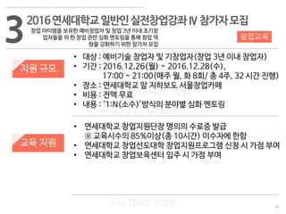 34
533 캠퍼스
#533 비즈니스 모델
#533 사업계획서
#533 창업론
533 캠퍼스 이승원
32016연세대학교일반인실전창업강좌Ⅳ참가자모집
창업 아이템을 보유한 예비창업자 및 창업 3년 이내 초기창
업자들을 위 한 창업 관련 심화 멘토링을 통해 창업 역
량을 강화하기 위한 참가자 모집
지원 규모
교육 지원
• 대상 : 예비기술 창업자 및 기창업자(창업 3년 이내 창업자)
• 기간 : 2016.12.26(월) ~ 2016.12.28(수),
17:00 ~ 21:00(매주 월, 화 8회/ 총 4주, 32 시간 진행)
• 장소 : 연세대학교 앞 지하보도 서울창업카페
• 비용 : 전액 무료
• 내용 : ‘1:N(소수)’방식의 분야별 심화 멘토링
• 연세대학교 창업지원단장 명의의 수료증 발급
※ 교육시수의 85%이상(총 10시간) 이수자에 한함
• 연세대학교 창업선도대학 창업지원프로그램 신청 시 가점 부여
• 연세대학교 창업보육센터 입주 시 가점 부여
창업교육
 