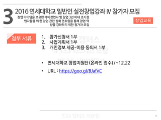 35
533 캠퍼스
#533 비즈니스 모델
#533 사업계획서
#533 창업론
533 캠퍼스 이승원
첨부 서류 1. 참가신청서 1부
2. 사업계획서 1부
3. 개인정보 제공·이용 동의서 1부
• 연세대학교 창업지원단(온라인 접수)/~12.22
• URL : https://goo.gl/BJafVC
32016연세대학교일반인실전창업강좌Ⅳ참가자모집
창업 아이템을 보유한 예비창업자 및 창업 3년 이내 초기창
업자들을 위 한 창업 관련 심화 멘토링을 통해 창업 역
량을 강화하기 위한 참가자 모집
창업교육
 