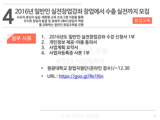 37
533 캠퍼스
#533 비즈니스 모델
#533 사업계획서
#533 창업론
533 캠퍼스 이승원
첨부 서류 1. 2016년도 일반인 실전창업강좌 수강 신청서 1부
2. 개인정보 제공·이용 동의서
3. 사업계획 요약서
4. 사업자등록증 사본 1부
• 원광대학교 창업지원단(온라인 접수)/~12.30
• URL : https://goo.gl/Re1l6n
4 창업교육
2016년일반인실전창업강좌창업에서수출실전까지모집
수요자 중심의 실습·체험형 교육 프로그램 지원을 통해
우수한 창업자 발굴 및 잠재적 (예비)창업자 역량
을 강화하는 일반인 창업교육을 진행
 