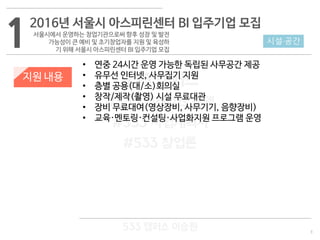 3
533 캠퍼스
#533 비즈니스 모델
#533 사업계획서
#533 창업론
533 캠퍼스 이승원
1
지원 내용
• 연중 24시간 운영 가능한 독립된 사무공간 제공
• 유무선 인터넷, 사무집기 지원
• 층별 공용(대/소)회의실
• 창작/제작(촬영) 시설 무료대관
• 장비 무료대여(영상장비, 사무기기, 음향장비)
• 교육·멘토링·컨설팅·사업화지원 프로그램 운영
시설·공간
2016년 서울시 아스피린센터 BI 입주기업 모집
서울시에서 운영하는 창업기관으로써 향후 성장 및 발전
가능성이 큰 예비 및 초기창업자를 지원 및 육성하
기 위해 서울시 아스피린센터 BI 입주기업 모집
 