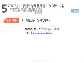 39
533 캠퍼스
#533 비즈니스 모델
#533 사업계획서
#533 창업론
533 캠퍼스 이승원
첨부 서류 1. 지원신청서 및 사업계획서
• 청년희망재단(온라인 접수)/~12.31
• URL : https://goo.gl/rSw8ap
52016년도 청년희망채움사업 프로젝트 지원
청년희망재단은 청년일자리 창출사업을 추진하고
있는 비영리 공익 법인으로 청년희망채움사업
을 진행 함
사업화
 