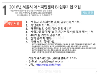 4
533 캠퍼스
#533 비즈니스 모델
#533 사업계획서
#533 창업론
533 캠퍼스 이승원
첨부 서류
1. 서울시 아스피린센터 BI 입주신청서 1부
2. 사업계획서 1부
3. 개인정보의 수집·이용 동의서 1부
4. 사업자등록증 및 법인 등기부등본(해당자 필수) 1부
5. 4대보험 가입자명부 1부
6. 실제 근무자 명부
7. 기타 실적 증빙자료
- 최근 3년 이내 정부기관, 민간기관 및 단체에서 기술개발 및 R&D 관련 과제의 지원금을 받은 실적
- 입주모집 기간 전 산업분야 및 신청 아이템에 해당하는 특허 또는 실용신안권 보유 실적
- 최근 3년 이내 아스피린센터에서 주관하는 IR, 크라우드펀딩 프로그램에 참여하여 투자유치한 실적
- 최근 3년 이내 아스피린센터 주관의 창업교육 수료생일 경우 수료증
- 장애인 여부 확인증(예비창업자 혹은 창업기업의 경우 대표자 해당
• 서울시 아스피린센터(이메일 접수)/~12.15
• E-Mail : apply@aspirin.or.kr
• URL : https://goo.gl/FEFmzn
1 시설·공간
2016년 서울시 아스피린센터 BI 입주기업 모집
서울시에서 운영하는 창업기관으로써 향후 성장 및 발전
가능성이 큰 예비 및 초기창업자를 지원 및 육성하
기 위해 서울시 아스피린센터 BI 입주기업 모집
 