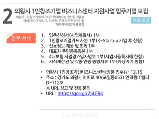 7
533 캠퍼스
#533 비즈니스 모델
#533 사업계획서
#533 창업론
533 캠퍼스 이승원
첨부 서류
1. 입주신청서(사업계획서) 1부
2. 1인창조기업카드 사본 1부(K-Startup 가입 후 신청)
3. 신용정보 제공 및 조회 1부
4. 대표자 주민등록등본 1부
5. 4대보험 사업장가입자명부 1부(사업자등록자에 한함)
6. 지식재산권 및 각종 인증 증빙서류 1부(해당자에 한함)
• 의왕시 1인창조기업비즈니스센터(방문 접수)/~12.15
• 주소 : 경기도 의왕시 이미로 40(포일동653) 인덕원IT밸리
D-112호
※ URL 참고 및 전화 문의
• URL : https://goo.gl/25LFRK
2 시설·공간
의왕시1인창조기업비즈니스센터지원사업입주기업모집
의왕시 1인창조기업 비즈니스센터에서는 참신한 기술과
아이디어 (S/W, IT, 디자인, 콘텐츠 관련 분야) 를
가진 예비창업자를 모집
 