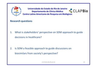 Universidade do Estado do Rio de Janeiro
                    Departamento de Clínica Médica
           Centro Latino Americano de Pesquisa em Biológicos


Research questions



1. What is stakeholders’ perspective on SDM approach to guide
    decisions in healthcare?



2. Is SDM a feasible approach to guide discussions on
    biosimilars from society’s perspective?


                               mirhelen@ufscar.br               10
 