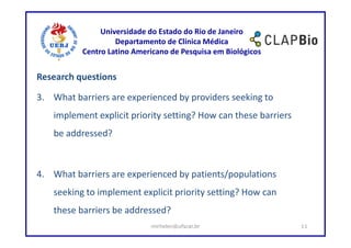 Universidade do Estado do Rio de Janeiro
                    Departamento de Clínica Médica
           Centro Latino Americano de Pesquisa em Biológicos


Research questions

3. What barriers are experienced by providers seeking to
    implement explicit priority setting? How can these barriers
    be addressed?



4. What barriers are experienced by patients/populations
    seeking to implement explicit priority setting? How can
    these barriers be addressed?
                             mirhelen@ufscar.br                   11
 