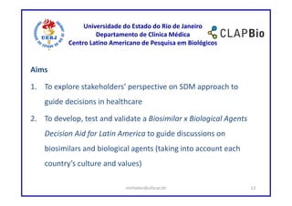 Universidade do Estado do Rio de Janeiro
                    Departamento de Clínica Médica
           Centro Latino Americano de Pesquisa em Biológicos


Aims

1. To explore stakeholders’ perspective on SDM approach to
    guide decisions in healthcare

2. To develop, test and validate a Biosimilar x Biological Agents
    Decision Aid for Latin America to guide discussions on
    biosimilars and biological agents (taking into account each
    country’s culture and values)

                             mirhelen@ufscar.br                     12
 
