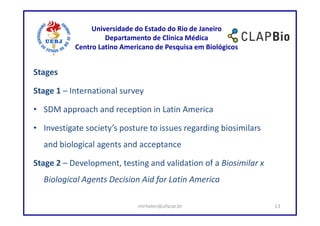 Universidade do Estado do Rio de Janeiro
                    Departamento de Clínica Médica
           Centro Latino Americano de Pesquisa em Biológicos


Stages

Stage 1 – International survey

• SDM approach and reception in Latin America

• Investigate society’s posture to issues regarding biosimilars
  and biological agents and acceptance

Stage 2 – Development, testing and validation of a Biosimilar x
  Biological Agents Decision Aid for Latin America

                             mirhelen@ufscar.br                   13
 