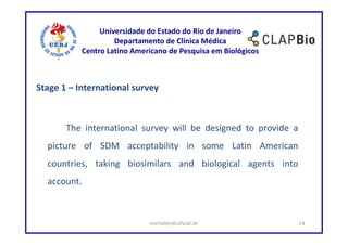Universidade do Estado do Rio de Janeiro
                    Departamento de Clínica Médica
           Centro Latino Americano de Pesquisa em Biológicos



Stage 1 – International survey



       The international survey will be designed to provide a
  picture of SDM acceptability in some Latin American
  countries, taking biosimilars and biological agents into
  account.



                             mirhelen@ufscar.br                 14
 