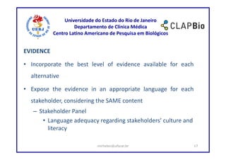 Universidade do Estado do Rio de Janeiro
                    Departamento de Clínica Médica
           Centro Latino Americano de Pesquisa em Biológicos


EVIDENCE

• Incorporate the best level of evidence available for each
  alternative

• Expose the evidence in an appropriate language for each
  stakeholder, considering the SAME content
   – Stakeholder Panel
      • Language adequacy regarding stakeholders’ culture and
        literacy

                             mirhelen@ufscar.br                 17
 