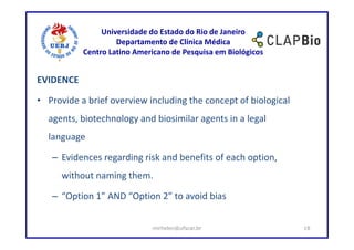 Universidade do Estado do Rio de Janeiro
                    Departamento de Clínica Médica
           Centro Latino Americano de Pesquisa em Biológicos


EVIDENCE

• Provide a brief overview including the concept of biological
  agents, biotechnology and biosimilar agents in a legal
  language

   – Evidences regarding risk and benefits of each option,
      without naming them.

   – “Option 1” AND “Option 2” to avoid bias


                             mirhelen@ufscar.br                  18
 
