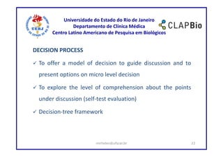 Universidade do Estado do Rio de Janeiro
               Departamento de Clínica Médica
      Centro Latino Americano de Pesquisa em Biológicos


DECISION PROCESS

 To offer a model of decision to guide discussion and to
 present options on micro level decision

 To explore the level of comprehension about the points
 under discussion (self-test evaluation)

 Decision-tree framework



                        mirhelen@ufscar.br                 22
 