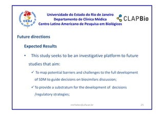 Universidade do Estado do Rio de Janeiro
                     Departamento de Clínica Médica
            Centro Latino Americano de Pesquisa em Biológicos


Future directions

   Expected Results

   •    This study seeks to be an investigative platform to future
       studies that aim:
          To map potential barriers and challenges to the full development
          of SDM to guide decisions on biosimilars discussion;

          To provide a substratum for the development of decisions
          /regulatory strategies;

                                    mirhelen@ufscar.br                       25
 