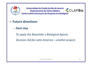 Universidade do Estado do Rio de Janeiro
                 Departamento de Clínica Médica
        Centro Latino Americano de Pesquisa em Biológicos


• Future directions
  – Next step

    To apply the Biosimilar x Biological Agents
    Decision Aid for Latin America – another project.




                          mirhelen@ufscar.br                26
 