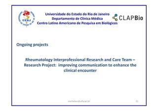 Universidade do Estado do Rio de Janeiro
                   Departamento de Clínica Médica
          Centro Latino Americano de Pesquisa em Biológicos




Ongoing projects


    Rheumatology Interprofessional Research and Care Team –
   Research Project: improving communication to enhance the
                       clinical encounter




                            mirhelen@ufscar.br                31
 