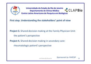Universidade do Estado do Rio de Janeiro
                    Departamento de Clínica Médica
           Centro Latino Americano de Pesquisa em Biológicos


First step. Understanding the stakeholders’ point of view



Project 3. Shared decision making at the Family Physician Unit:
   the patient’s perspective

Project 4. Shared decision making in secondary care:
   rheumatologic patient’s perspective



                                                  Sponsored by FAPESP
                             mirhelen@ufscar.br                         33
 