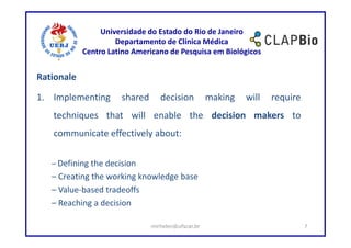 Universidade do Estado do Rio de Janeiro
                     Departamento de Clínica Médica
            Centro Latino Americano de Pesquisa em Biológicos


Rationale

1. Implementing       shared      decision          making   will   require
   techniques that will enable the decision makers to
   communicate effectively about:

   – Defining the decision
   – Creating the working knowledge base
   – Value-based tradeoffs
   – Reaching a decision

                               mirhelen@ufscar.br                             7
 
