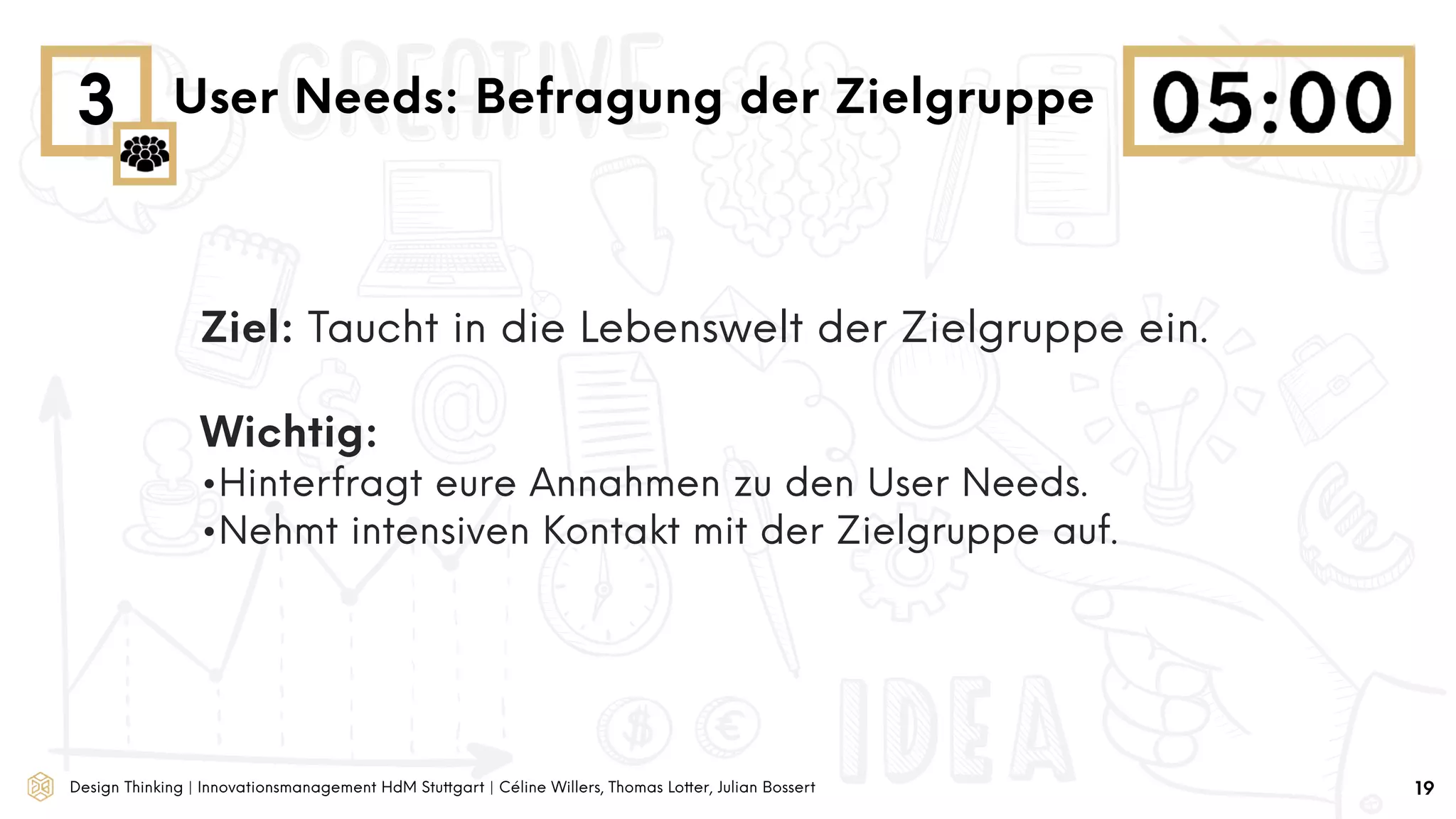 Design Thinking | Innovationsmanagement HdM Stuttgart | Céline Willers, Thomas Lotter, Julian Bossert
3 User Needs: Befragung der Zielgruppe
19
Ziel: Taucht in die Lebenswelt der Zielgruppe ein.
Wichtig:
•Hinterfragt eure Annahmen zu den User Needs.
•Nehmt intensiven Kontakt mit der Zielgruppe auf.
 