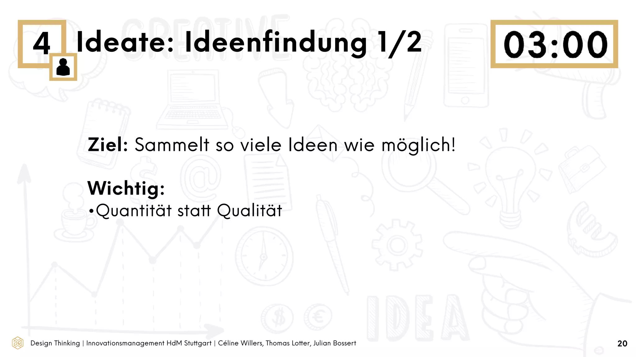 Design Thinking | Innovationsmanagement HdM Stuttgart | Céline Willers, Thomas Lotter, Julian Bossert
4 Ideate: Ideenﬁndung 1/2
Ziel: Sammelt so viele Ideen wie möglich!
Wichtig:
•Quantität statt Qualität
20
 