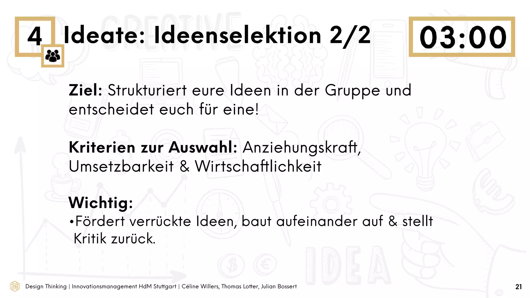 Design Thinking | Innovationsmanagement HdM Stuttgart | Céline Willers, Thomas Lotter, Julian Bossert
4 Ideate: Ideenselektion 2/2
Ziel: Strukturiert eure Ideen in der Gruppe und
entscheidet euch für eine!
Kriterien zur Auswahl: Anziehungskraft,
Umsetzbarkeit & Wirtschaftlichkeit
Wichtig:
•Fördert verrückte Ideen, baut aufeinander auf & stellt
Kritik zurück.
21
 