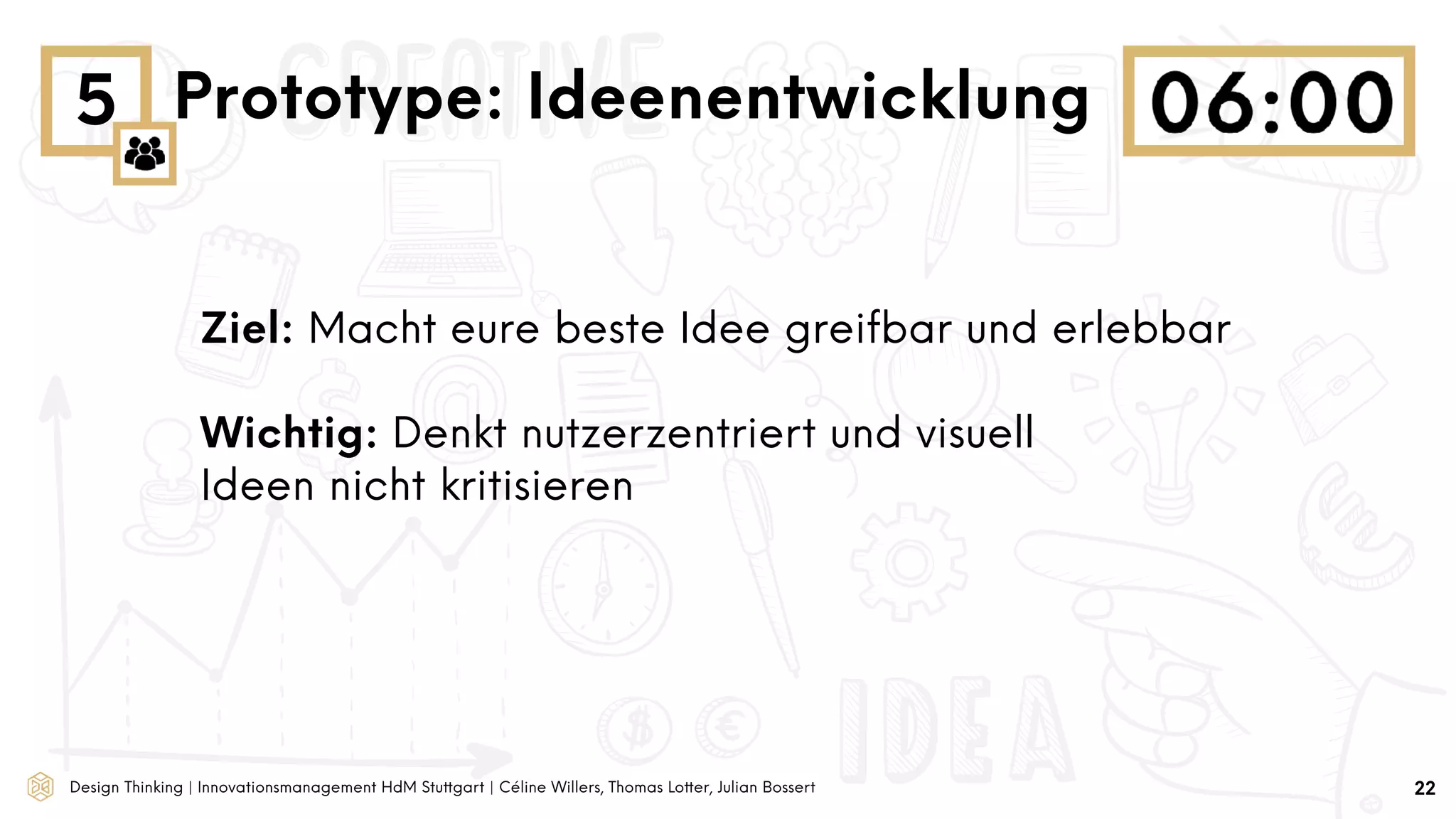 Design Thinking | Innovationsmanagement HdM Stuttgart | Céline Willers, Thomas Lotter, Julian Bossert
5 Prototype: Ideenentwicklung
Ziel: Macht eure beste Idee greifbar und erlebbar
Wichtig: Denkt nutzerzentriert und visuell
Ideen nicht kritisieren
22
 