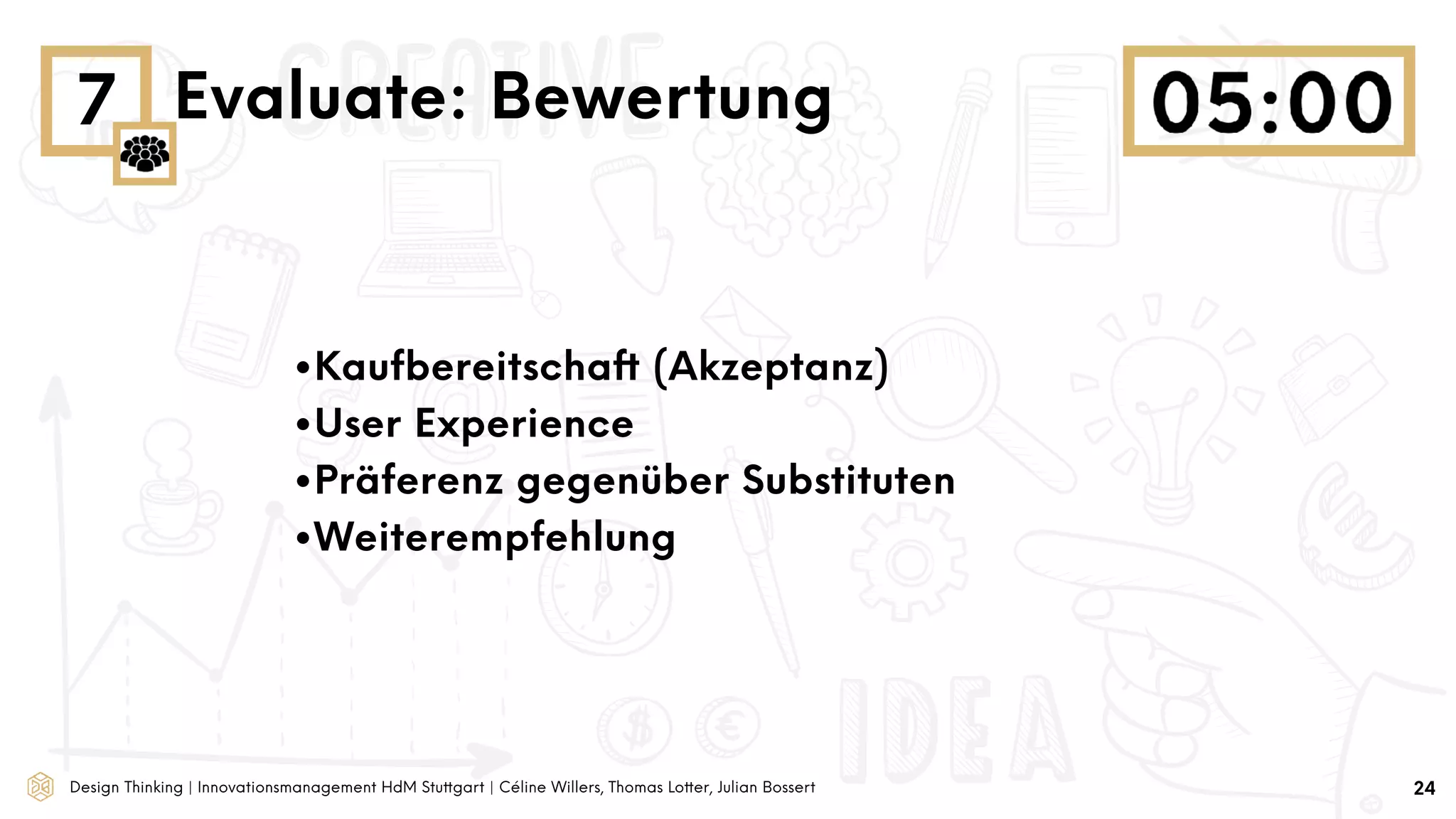 Design Thinking | Innovationsmanagement HdM Stuttgart | Céline Willers, Thomas Lotter, Julian Bossert
7 Evaluate: Bewertung
24
•Kaufbereitschaft (Akzeptanz)
•User Experience
•Präferenz gegenüber Substituten
•Weiterempfehlung
 