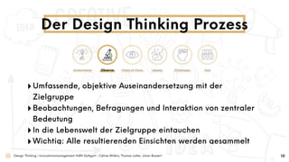 Design Thinking | Innovationsmanagement HdM Stuttgart | Céline Willers, Thomas Lotter, Julian Bossert
‣Umfassende, objektive Auseinandersetzung mit der
Zielgruppe
‣Beobachtungen, Befragungen und Interaktion von zentraler
Bedeutung
‣In die Lebenswelt der Zielgruppe eintauchen
‣Wichtig: Alle resultierenden Einsichten werden gesammelt
Der Design Thinking Prozess
10
Understand Observe Point of View Ideate Prototype Test
 