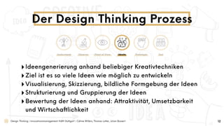 Design Thinking | Innovationsmanagement HdM Stuttgart | Céline Willers, Thomas Lotter, Julian Bossert
‣Ideengenerierung anhand beliebiger Kreativtechniken
‣Ziel ist es so viele Ideen wie möglich zu entwickeln
‣Visualisierung, Skizzierung, bildliche Formgebung der Ideen
‣Strukturierung und Gruppierung der Ideen
‣Bewertung der Ideen anhand: Attraktivität, Umsetzbarkeit
und Wirtschaftlichkeit
Der Design Thinking Prozess
12
Understand Observe Point of View Ideate Prototype Test
 