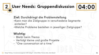 Design Thinking | Innovationsmanagement HdM Stuttgart | Céline Willers, Thomas Lotter, Julian Bossert
2 User Needs: Gruppendiskussion
18
Ziel: Durchdringt die Problemstellung
•Kann man die Zielgruppe in verschiedene Segmente
einteilen?
•Welche Probleme bestehen in jeweiliger Zielgruppe?
Wichtig:
• Bleibt beim Thema
• Verfolgt kleine und große Projekte
• "One conversation at a time."
 