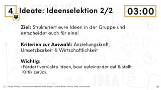 Design Thinking | Innovationsmanagement HdM Stuttgart | Céline Willers, Thomas Lotter, Julian Bossert
4 Ideate: Ideenselektion 2/2
Ziel: Strukturiert eure Ideen in der Gruppe und
entscheidet euch für eine!
Kriterien zur Auswahl: Anziehungskraft,
Umsetzbarkeit & Wirtschaftlichkeit
Wichtig:
•Fördert verrückte Ideen, baut aufeinander auf & stellt
Kritik zurück.
21
 