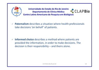 Universidade do Estado do Rio de Janeiro
                Departamento de Clínica Médica
       Centro Latino Americano de Pesquisa em Biológicos


Paternalism describes a situation where health professionals
take decisions ‘on behalf’ of patients.



Informed choice describes a method where patients are
provided the information, in order to make decisions. The
decision is their responsibility – and theirs alone.




                         mirhelen@ufscar.br                    10
 