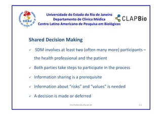 Universidade do Estado do Rio de Janeiro
             Departamento de Clínica Médica
    Centro Latino Americano de Pesquisa em Biológicos



Shared Decision Making
  SDM involves at least two (often many more) participants –
  the health professional and the patient

  Both parties take steps to participate in the process

  Information sharing is a prerequisite

  Information about “risks” and “values” is needed

  A decision is made or deferred
                      mirhelen@ufscar.br                  11
 