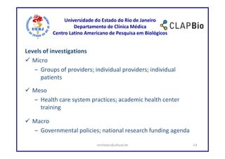 Universidade do Estado do Rio de Janeiro
                   Departamento de Clínica Médica
          Centro Latino Americano de Pesquisa em Biológicos


Levels of investigations
  Micro
   – Groups of providers; individual providers; individual
      patients

  Meso
  – Health care system practices; academic health center
    training

  Macro
  – Governmental policies; national research funding agenda

                            mirhelen@ufscar.br                14
 
