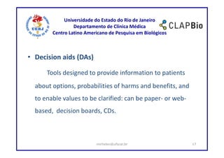 Universidade do Estado do Rio de Janeiro
                 Departamento de Clínica Médica
        Centro Latino Americano de Pesquisa em Biológicos



• Decision aids (DAs)

      Tools designed to provide information to patients
  about options, probabilities of harms and benefits, and
  to enable values to be clarified: can be paper- or web-
  based, decision boards, CDs.



                          mirhelen@ufscar.br                17
 