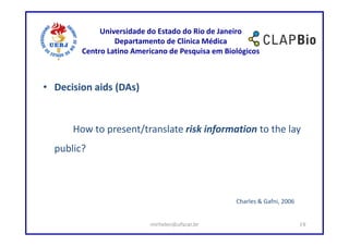 Universidade do Estado do Rio de Janeiro
                 Departamento de Clínica Médica
        Centro Latino Americano de Pesquisa em Biológicos



• Decision aids (DAs)


      How to present/translate risk information to the lay
  public?



                                                  Charles & Gafni, 2006


                          mirhelen@ufscar.br                              19
 