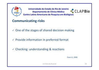 Universidade do Estado do Rio de Janeiro
               Departamento de Clínica Médica
      Centro Latino Americano de Pesquisa em Biológicos

Communicating risks

 One of the stages of shared decision making

 Provide information in preferred format

 Checking: understanding & reactions

                                                Elwin G, 2008


                        mirhelen@ufscar.br                      20
 