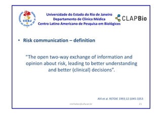 Universidade do Estado do Rio de Janeiro
                 Departamento de Clínica Médica
        Centro Latino Americano de Pesquisa em Biológicos



• Risk communication – definition


   “The open two-way exchange of information and
   opinion about risk, leading to better understanding
             and better (clinical) decisions”.




                                               Ahl et al. RSTOIE 1993;12:1045-1053
                          mirhelen@ufscar.br                                  21
 