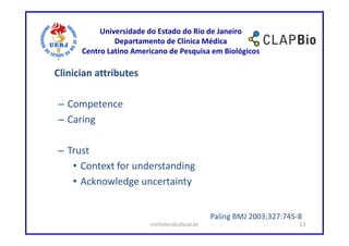 Universidade do Estado do Rio de Janeiro
               Departamento de Clínica Médica
      Centro Latino Americano de Pesquisa em Biológicos

Clinician attributes

– Competence
– Caring

– Trust
   • Context for understanding
   • Acknowledge uncertainty


                                             Paling BMJ 2003;327:745-8
                        mirhelen@ufscar.br                           23
 