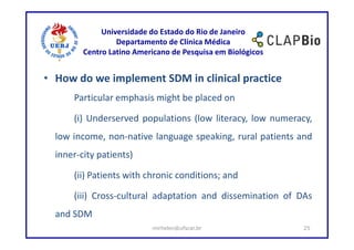 Universidade do Estado do Rio de Janeiro
                  Departamento de Clínica Médica
         Centro Latino Americano de Pesquisa em Biológicos


• How do we implement SDM in clinical practice
      Particular emphasis might be placed on

      (i) Underserved populations (low literacy, low numeracy,
  low income, non-native language speaking, rural patients and
  inner-city patients)

      (ii) Patients with chronic conditions; and

      (iii) Cross-cultural adaptation and dissemination of DAs
  and SDM
                           mirhelen@ufscar.br                25
 