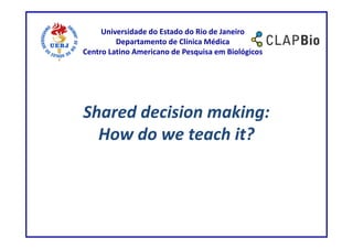 Universidade do Estado do Rio de Janeiro
         Departamento de Clínica Médica
Centro Latino Americano de Pesquisa em Biológicos




Shared decision making:
  How do we teach it?
 