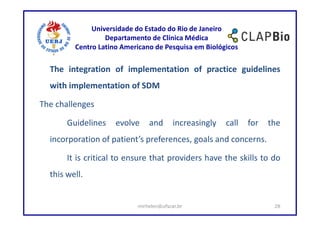 Universidade do Estado do Rio de Janeiro
                  Departamento de Clínica Médica
         Centro Latino Americano de Pesquisa em Biológicos

  The integration of implementation of practice guidelines
  with implementation of SDM

The challenges

       Guidelines    evolve    and       increasingly   call   for   the
  incorporation of patient’s preferences, goals and concerns.

       It is critical to ensure that providers have the skills to do
  this well.


                           mirhelen@ufscar.br                         28
 