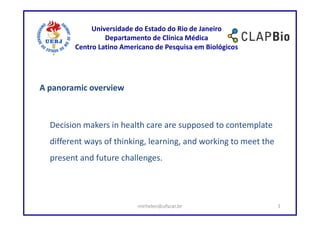 Universidade do Estado do Rio de Janeiro
                 Departamento de Clínica Médica
        Centro Latino Americano de Pesquisa em Biológicos




A panoramic overview



  Decision makers in health care are supposed to contemplate
  different ways of thinking, learning, and working to meet the
  present and future challenges.




                          mirhelen@ufscar.br                      3
 