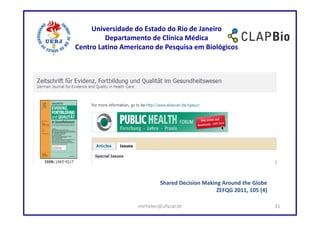 Universidade do Estado do Rio de Janeiro
         Departamento de Clínica Médica
Centro Latino Americano de Pesquisa em Biológicos




                           Shared Decision Making Around the Globe
                                                ZEFQG 2011, 105 (4)

                  mirhelen@ufscar.br                                  31
 