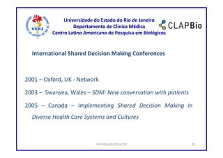 Universidade do Estado do Rio de Janeiro
                   Departamento de Clínica Médica
          Centro Latino Americano de Pesquisa em Biológicos


  International Shared Decision Making Conferences



2001 – Oxford, UK - Network

2003 – Swansea, Wales – SDM: New conversation with patients

2005 – Canada – Implementing Shared Decision Making in
  Diverse Health Care Systems and Cultures



                            mirhelen@ufscar.br                36
 